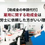 助成金の申請代行　雇用に関する助成金は社労士に依頼した方がいい理由